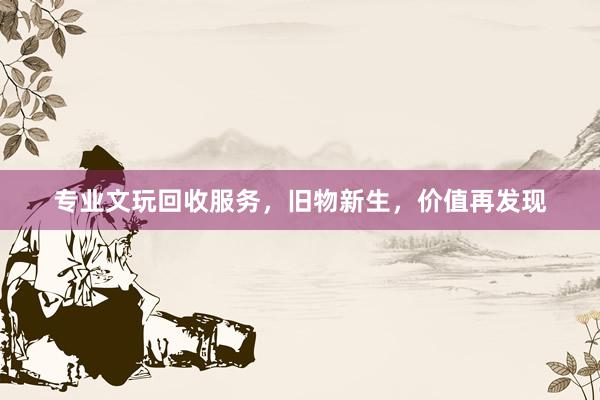 专业文玩回收服务，旧物新生，价值再发现